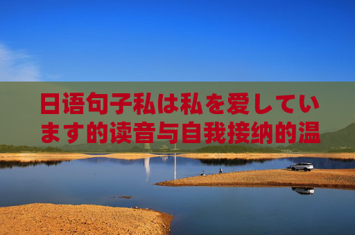 日语句子私は私を爱しています的读音与自我接纳的温柔表达,私は私を爱しています的读音,自我接纳的温柔表达 日语句子私は私を爱しています的读音与自我接纳的温柔表达,私は私を爱しています的读音,自我接纳的温柔表达