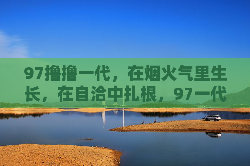 97撸撸一代,在烟火气里生长,在自洽中扎根,97一代,烟火气生长,自洽扎根 97撸撸一代,在烟火气里生长,在自洽中扎根,97一代,烟火气生长,自洽扎根