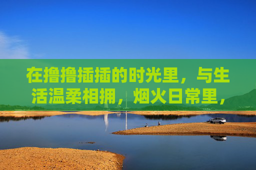 在撸撸插插的时光里,与生活温柔相拥,烟火日常里,与生活温柔相拥 在撸撸插插的时光里,与生活温柔相拥,烟火日常里,与生活温柔相拥