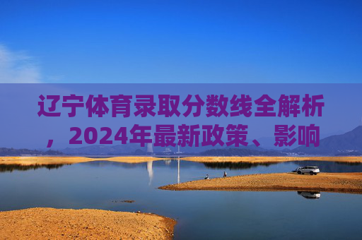 辽宁体育录取分数线全解析,2024年最新政策、影响因素及备考指南 辽宁体育录取分数线全解析,2024年最新政策、影响因素及备考指南