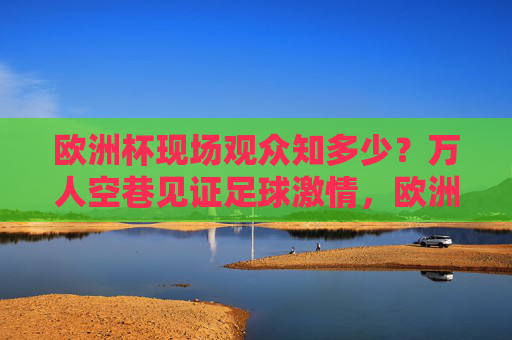 欧洲杯现场观众知多少?万人空巷见证足球激情,欧洲杯现场观众,万人空巷见证足球激情 欧洲杯现场观众知多少?万人空巷见证足球激情,欧洲杯现场观众,万人空巷见证足球激情