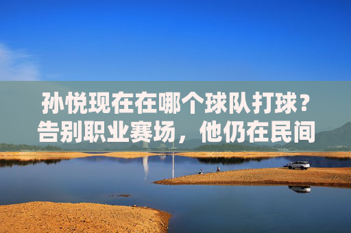 孙悦现在在哪个球队打球?告别职业赛场,他仍在民间篮球发光发热,孙悦告别职业赛场,民间篮球发光发热 孙悦现在在哪个球队打球?告别职业赛场,他仍在民间篮球发光发热,孙悦告别职业赛场,民间篮球发光发热
