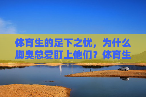 体育生的足下之忧,为什么脚臭总爱盯上他们?体育生的足下之忧,脚臭为何总爱盯上他们? 体育生的足下之忧,为什么脚臭总爱盯上他们?体育生的足下之忧,脚臭为何总爱盯上他们?