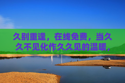 久别重逢,在线免费,当久久不见化作久久见的温暖,久别重逢,在线免费暖久见 久别重逢,在线免费,当久久不见化作久久见的温暖,久别重逢,在线免费暖久见
