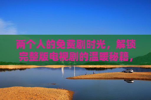 两个人的免费剧时光,解锁完整版电视剧的温暖秘籍,两人免费剧时光,解锁完整版温暖秘籍 两个人的免费剧时光,解锁完整版电视剧的温暖秘籍,两人免费剧时光,解锁完整版温暖秘籍