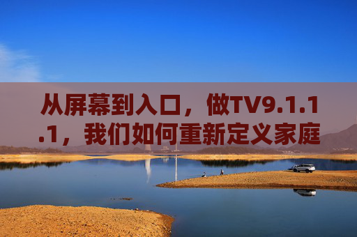 从屏幕到入口,做TV9.1.1.1,我们如何重新定义家庭智能中心?从屏幕到入口,TV9.1.1.1重构家庭智能中心 从屏幕到入口,做TV9.1.1.1,我们如何重新定义家庭智能中心?从屏幕到入口,TV9.1.1.1重构家庭智能中心