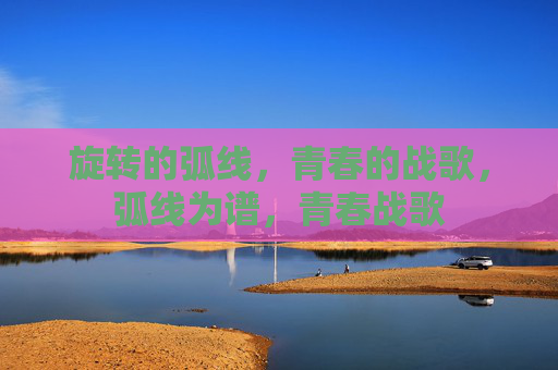 旋转的弧线,青春的战歌,弧线为谱,青春战歌 旋转的弧线,青春的战歌,弧线为谱,青春战歌