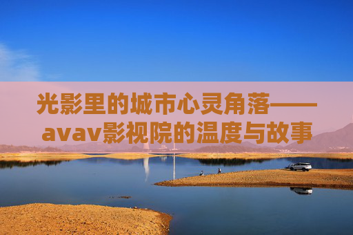 光影里的城市心灵角落——avav影视院的温度与故事,光影里的城市心灵角落,avav影视院的温度与故事 光影里的城市心灵角落——avav影视院的温度与故事,光影里的城市心灵角落,avav影视院的温度与故事