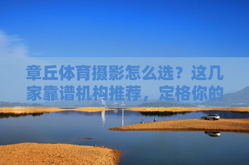 章丘体育摄影怎么选？这几家靠谱机构推荐，定格你的运动高光时刻！章丘靠谱体育摄影机构推荐，定格运动高光时刻