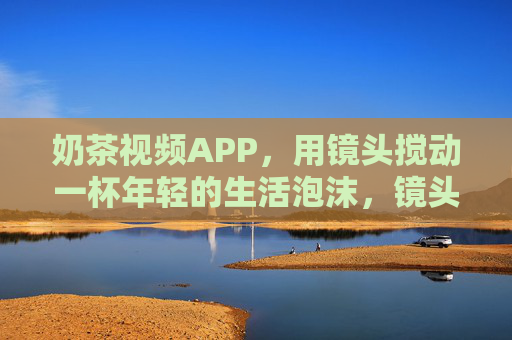 奶茶视频APP,用镜头搅动一杯年轻的生活泡沫,镜头搅动奶茶泡沫,年轻生活正沸腾 奶茶视频APP,用镜头搅动一杯年轻的生活泡沫,镜头搅动奶茶泡沫,年轻生活正沸腾