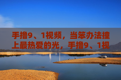 手撸9、1视频,当笨办法撞上最热爱的光,手撸9、1视频,笨办法撞上最热爱的光 手撸9、1视频,当笨办法撞上最热爱的光,手撸9、1视频,笨办法撞上最热爱的光