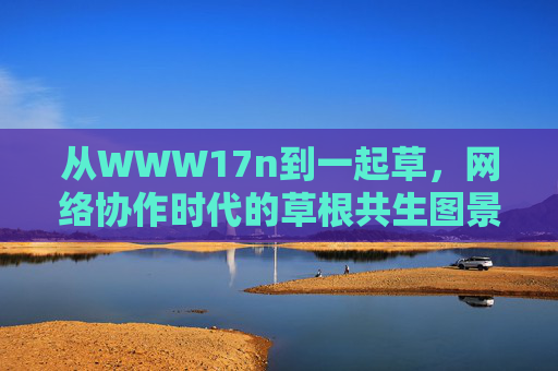 从WWW17n到一起草，网络协作时代的草根共生图景，从WWW17n到一起草，网络协作时代的草根共生图景