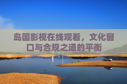 岛国影视在线观看,文化窗口与合规之道的平衡 岛国影视在线观看,文化窗口与合规之道的平衡