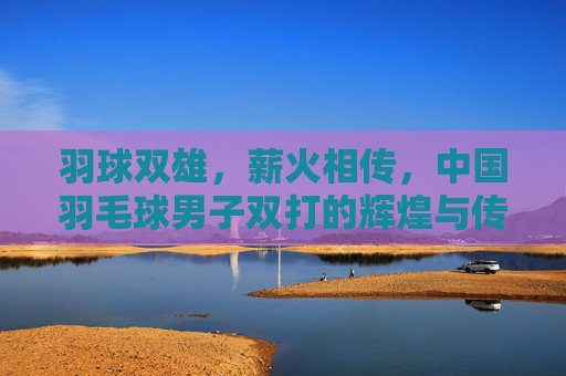 羽球双雄,薪火相传,中国羽毛球男子双打的辉煌与传承,羽球双雄薪火传,中国男双的辉煌与传承 羽球双雄,薪火相传,中国羽毛球男子双打的辉煌与传承,羽球双雄薪火传,中国男双的辉煌与传承