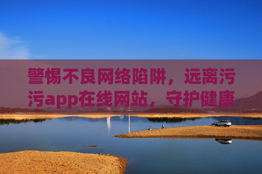 警惕不良网络陷阱,远离污污app在线网站,守护健康网络生活,警惕不良网络陷阱,守护健康网络生活 警惕不良网络陷阱,远离污污app在线网站,守护健康网络生活,警惕不良网络陷阱,守护健康网络生活