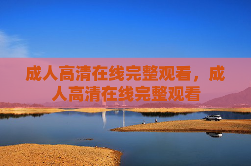 成人高清在线完整观看,成人高清在线完整观看 成人高清在线完整观看,成人高清在线完整观看