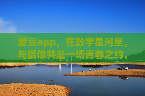 爱豆app,在数字星河里,与偶像共赴一场青春之约,爱豆app,数字星河里的青春之约 爱豆app,在数字星河里,与偶像共赴一场青春之约,爱豆app,数字星河里的青春之约