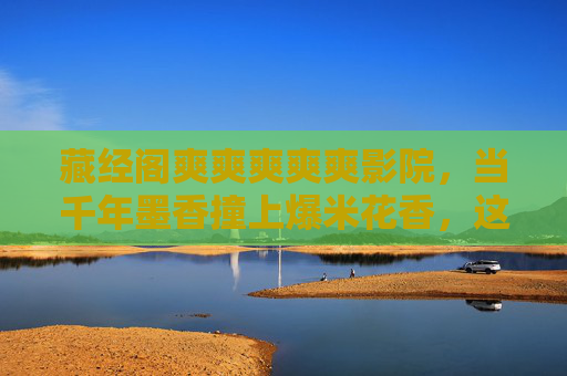 藏经阁爽爽爽爽爽影院,当千年墨香撞上爆米花香,这场爽感穿越时空!千年墨香撞爆米花香,藏经阁影院的爽感穿越 藏经阁爽爽爽爽爽影院,当千年墨香撞上爆米花香,这场爽感穿越时空!千年墨香撞爆米花香,藏经阁影院的爽感穿越