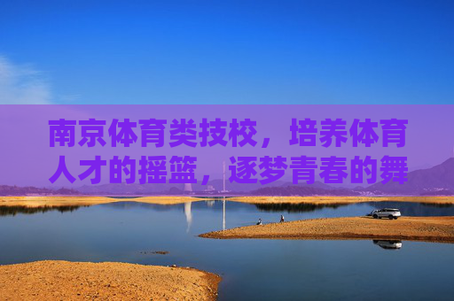 南京体育类技校,培养体育人才的摇篮,逐梦青春的舞台 南京体育类技校,培养体育人才的摇篮,逐梦青春的舞台