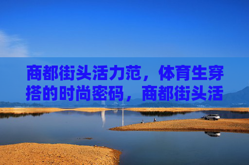 商都街头活力范,体育生穿搭的时尚密码,商都街头活力范,体育生穿搭的时尚密码 商都街头活力范,体育生穿搭的时尚密码,商都街头活力范,体育生穿搭的时尚密码