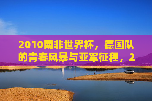 2010南非世界杯,德国队的青春风暴与亚军征程,2010南非世界杯德国队,青春风暴与亚军征程 2010南非世界杯,德国队的青春风暴与亚军征程,2010南非世界杯德国队,青春风暴与亚军征程
