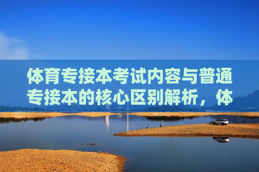 体育专接本考试内容与普通专接本的核心区别解析,体育专接本与普通专接本考试内容的核心区别解析 体育专接本考试内容与普通专接本的核心区别解析,体育专接本与普通专接本考试内容的核心区别解析