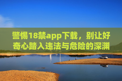 警惕18禁app下载,别让好奇心踏入违法与危险的深渊,警惕18禁app下载,莫让好奇心坠违法危险深渊 警惕18禁app下载,别让好奇心踏入违法与危险的深渊,警惕18禁app下载,莫让好奇心坠违法危险深渊
