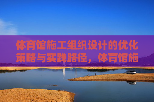 体育馆施工组织设计的优化策略与实践路径,体育馆施工组织设计优化策略与实践路径 体育馆施工组织设计的优化策略与实践路径,体育馆施工组织设计优化策略与实践路径