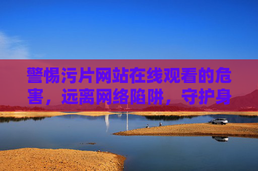 警惕污片网站在线观看的危害,远离网络陷阱,守护身心健康,远离污片网站在线观看,守护身心健康 警惕污片网站在线观看的危害,远离网络陷阱,守护身心健康,远离污片网站在线观看,守护身心健康