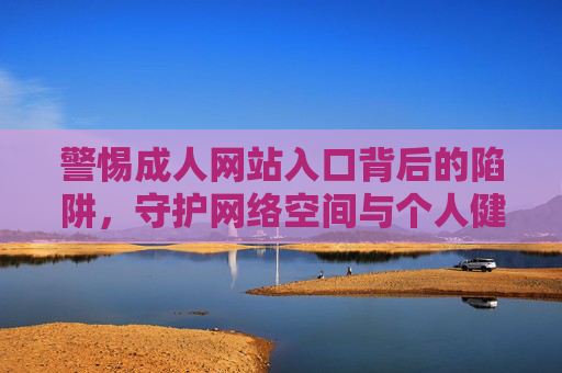 警惕成人网站入口背后的陷阱,守护网络空间与个人健康 警惕成人网站入口背后的陷阱,守护网络空间与个人健康