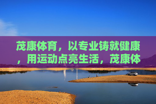 茂康体育,以专业铸就健康,用运动点亮生活,茂康体育,专业铸健康,运动点亮生活 茂康体育,以专业铸就健康,用运动点亮生活,茂康体育,专业铸健康,运动点亮生活
