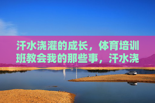 汗水浇灌的成长,体育培训班教会我的那些事,汗水浇灌的成长,体育培训班教会我的那些事 汗水浇灌的成长,体育培训班教会我的那些事,汗水浇灌的成长,体育培训班教会我的那些事