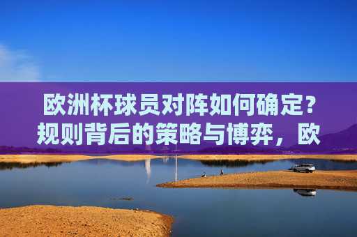 欧洲杯球员对阵如何确定?规则背后的策略与博弈,欧洲杯球员对阵,规则背后的策略与博弈 欧洲杯球员对阵如何确定?规则背后的策略与博弈,欧洲杯球员对阵,规则背后的策略与博弈