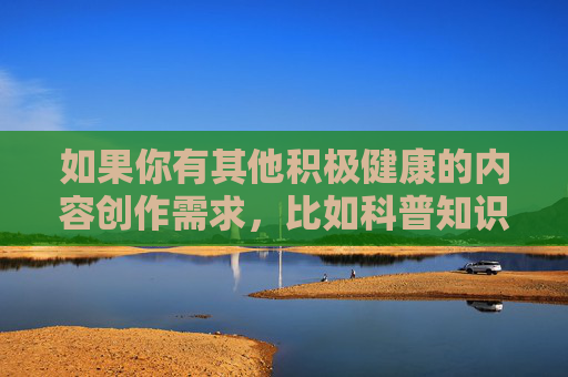 如果你有其他积极健康的内容创作需求,比如科普知识、文化艺术、生活技巧等,我很乐意为你提供帮助。让我们携手抵制不良信息,共建文明网络空间,携手创作健康内容,共筑文明网络空间 如果你有其他积极健康的内容创作需求,比如科普知识、文化艺术、生活技巧等,我很乐意为你提供帮助。让我们携手抵制不良信息,共建文明网络空间,携手创作健康内容,共筑文明网络空间