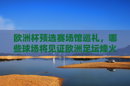 欧洲杯预选赛场馆巡礼，哪些球场将见证欧洲足坛烽火？欧洲杯预选赛场馆巡礼，烽火球场见证足坛烽火
