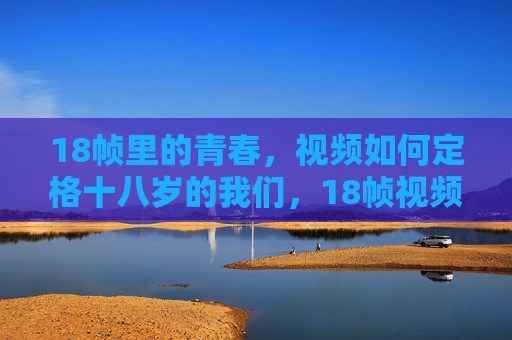 18帧里的青春,视频如何定格十八岁的我们,18帧视频,定格十八岁的青春 18帧里的青春,视频如何定格十八岁的我们,18帧视频,定格十八岁的青春
