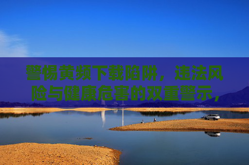 警惕黄频下载陷阱,违法风险与健康危害的双重警示,警惕黄频下载陷阱,违法风险与健康危害的双重警示 警惕黄频下载陷阱,违法风险与健康危害的双重警示,警惕黄频下载陷阱,违法风险与健康危害的双重警示