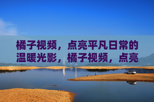 橘子视频，点亮平凡日常的温暖光影，橘子视频，点亮平凡日常的温暖光影