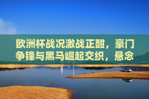 欧洲杯战况激战正酣,豪门争锋与黑马崛起交织,悬念持续升温,欧洲杯激战正酣,豪门黑马交织,悬念持续升温 欧洲杯战况激战正酣,豪门争锋与黑马崛起交织,悬念持续升温,欧洲杯激战正酣,豪门黑马交织,悬念持续升温