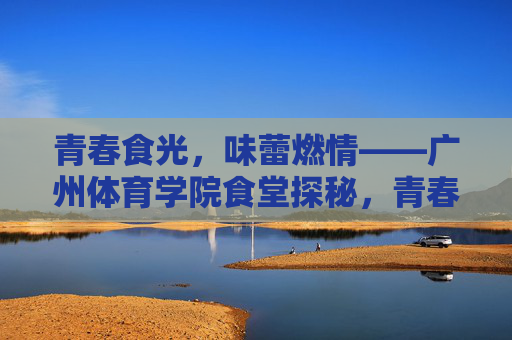 青春食光,味蕾燃情——广州体育学院食堂探秘,青春食堂,味动广体 青春食光,味蕾燃情——广州体育学院食堂探秘,青春食堂,味动广体