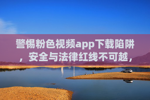 警惕粉色视频app下载陷阱,安全与法律红线不可越,警惕粉色视频app下载陷阱,安全与法律红线不可越 警惕粉色视频app下载陷阱,安全与法律红线不可越,警惕粉色视频app下载陷阱,安全与法律红线不可越