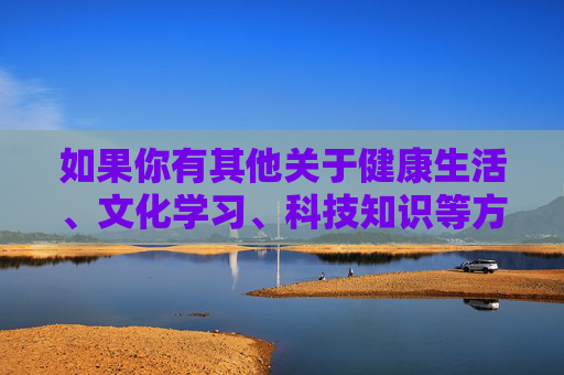 如果你有其他关于健康生活、文化学习、科技知识等方面的需求，我们很乐意提供帮助。让我们一起携手，共同营造一个风清气正的网络环境，促进个人和社会的健康发展