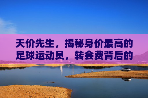 天价先生,揭秘身价最高的足球运动员,转会费背后的传奇与价值,天价先生,转会费背后的足球传奇与价值 天价先生,揭秘身价最高的足球运动员,转会费背后的传奇与价值,天价先生,转会费背后的足球传奇与价值