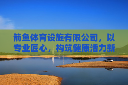 箭鱼体育设施有限公司,以专业匠心,构筑健康活力新生态,箭鱼体育,专业匠心构筑健康活力新生态 箭鱼体育设施有限公司,以专业匠心,构筑健康活力新生态,箭鱼体育,专业匠心构筑健康活力新生态