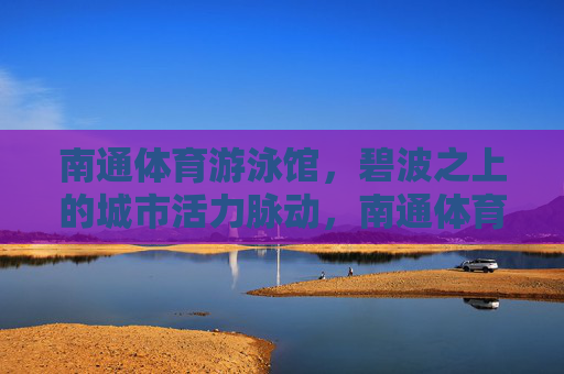 南通体育游泳馆,碧波之上的城市活力脉动,南通体育游泳馆,碧波之上的城市活力脉动 南通体育游泳馆,碧波之上的城市活力脉动,南通体育游泳馆,碧波之上的城市活力脉动