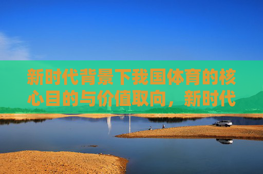 新时代背景下我国体育的核心目的与价值取向,新时代背景下我国体育的核心目的与价值取向 新时代背景下我国体育的核心目的与价值取向,新时代背景下我国体育的核心目的与价值取向