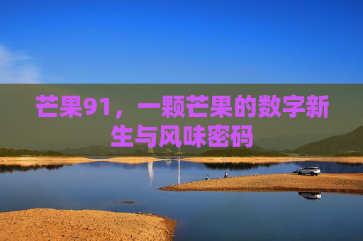 芒果91,一颗芒果的数字新生与风味密码 芒果91,一颗芒果的数字新生与风味密码