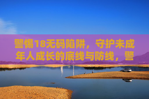 警惕18无码陷阱,守护未成年人成长的底线与防线,警惕18无码陷阱,守护未成年人成长的底线与防线 警惕18无码陷阱,守护未成年人成长的底线与防线,警惕18无码陷阱,守护未成年人成长的底线与防线