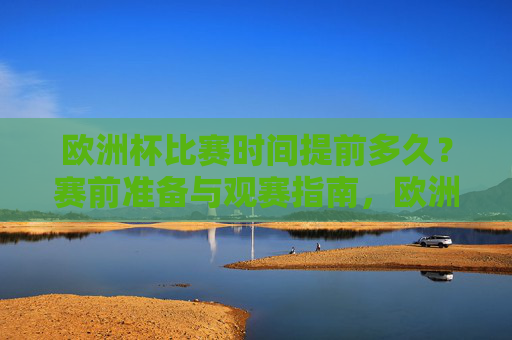 欧洲杯比赛时间提前多久?赛前准备与观赛指南,欧洲杯,比赛时间提前、赛前准备与观赛指南 欧洲杯比赛时间提前多久?赛前准备与观赛指南,欧洲杯,比赛时间提前、赛前准备与观赛指南