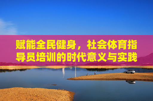 赋能全民健身,社会体育指导员培训的时代意义与实践路径,社会体育指导员培训,赋能全民健身的时代意义与实践路径 赋能全民健身,社会体育指导员培训的时代意义与实践路径,社会体育指导员培训,赋能全民健身的时代意义与实践路径